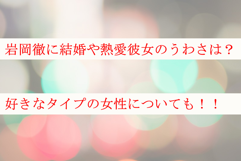 岩岡徹に結婚や熱愛彼女のうわさはあるの？好きなタイプについても！