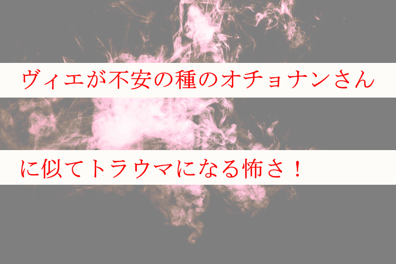 ヴィエが不安の種のオチョナンさんに似てトラウマになる怖さ！