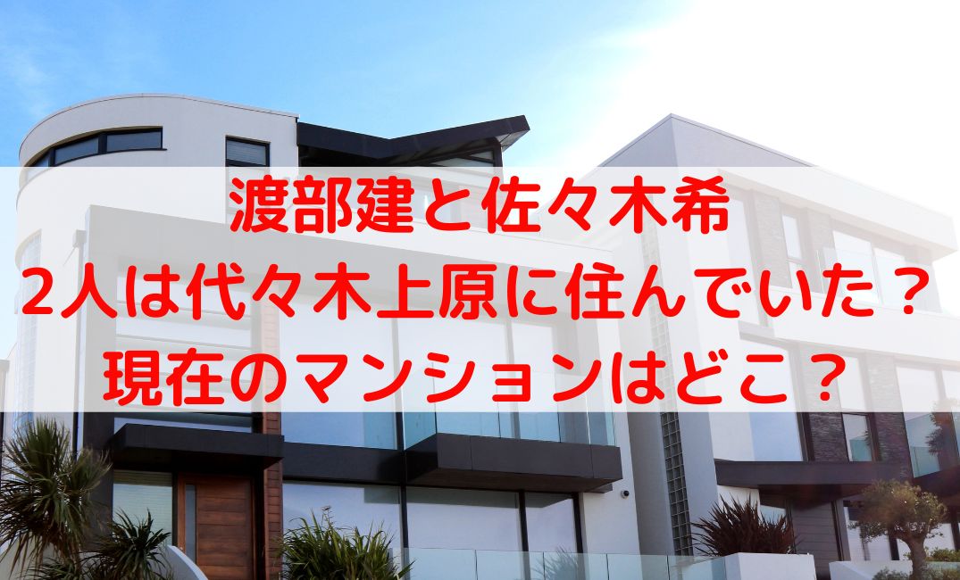 渡部建と佐々木希は代々木上原のマンションに住んでた？現在の家はどこ？