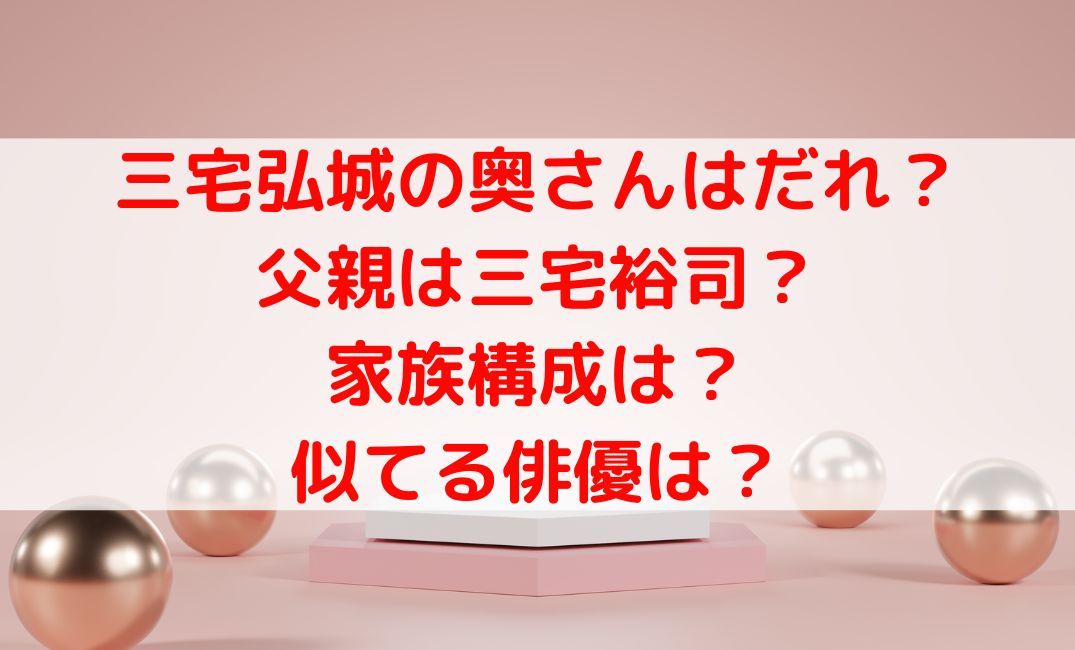 三宅弘城の奥さんはだれ？父親は三宅裕司で家族構成や似てる俳優は？