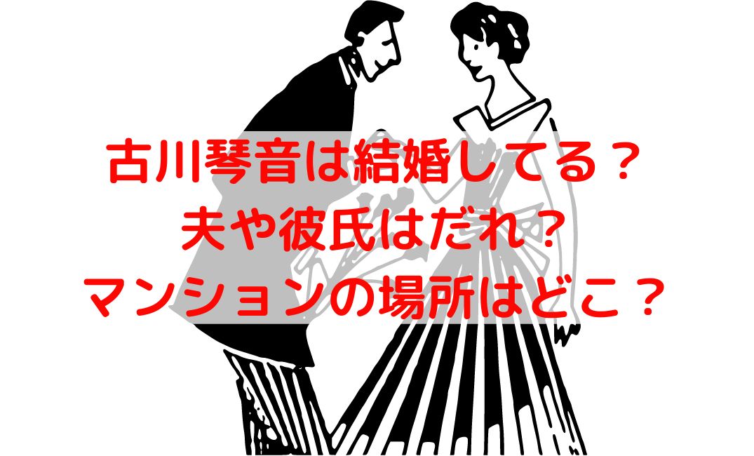 古川琴音は結婚して夫は誰？熱愛彼氏やマンションの場所を特定？