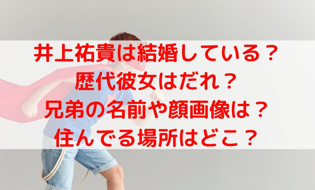 井上祐貴は結婚している？歴代彼女や兄弟とどこに住んでるかも調査
